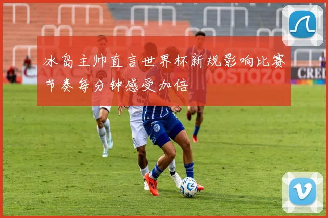 冰岛主帅直言世界杯新规影响比赛节奏每分钟感受加倍