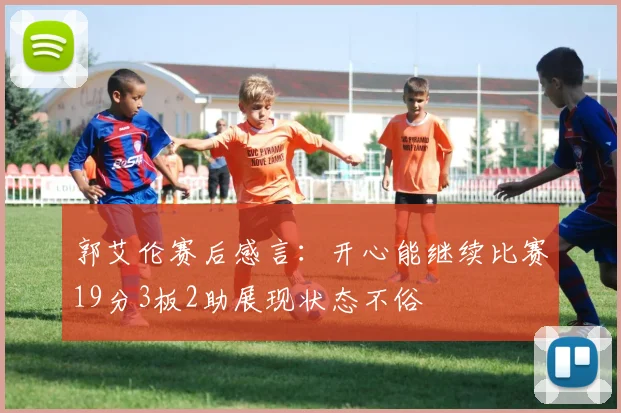 郭艾伦赛后感言：开心能继续比赛19分3板2助展现状态不俗