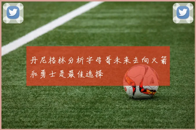 丹尼格林分析字母哥未来去向火箭和勇士是最佳选择
