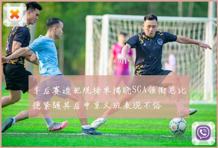 季后赛造犯规榜单揭晓SGA领衔恩比德紧随其后申京文班表现不俗