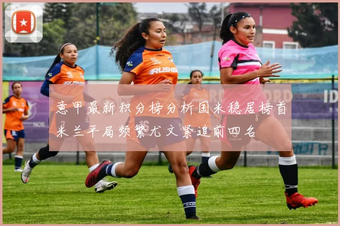意甲最新积分榜分析国米稳居榜首米兰平局频繁尤文紧追前四名