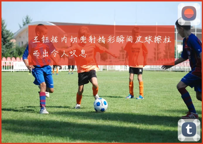 王钰栋内切兜射精彩瞬间皮球擦柱而出令人叹息