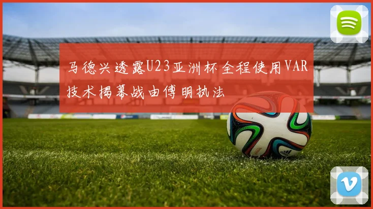 马德兴透露U23亚洲杯全程使用VAR技术揭幕战由傅明执法