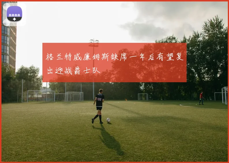 格兰特威廉姆斯缺席一年后有望复出迎战爵士队