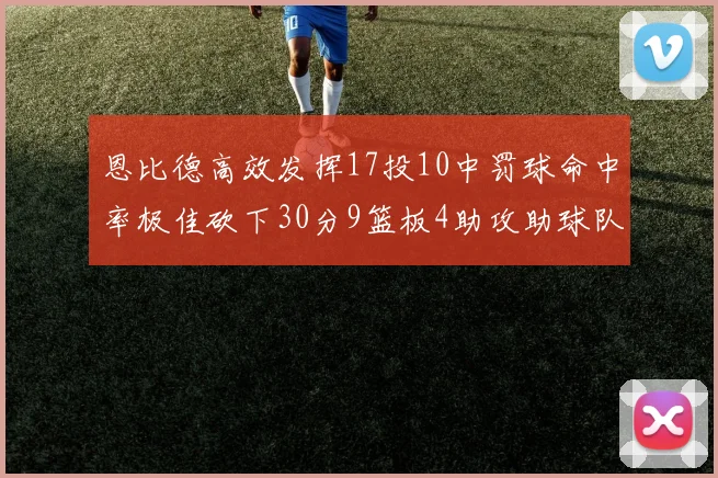 恩比德高效发挥17投10中罚球命中率极佳砍下30分9篮板4助攻助球队获胜