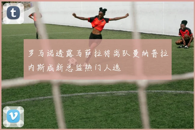 罗马诺透露马萨拉将离队曼纳普拉内斯成新总监热门人选