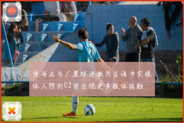 焦海龙与广厦球迷激烈言语冲突媒体人预测G2将出现更多肢体接触