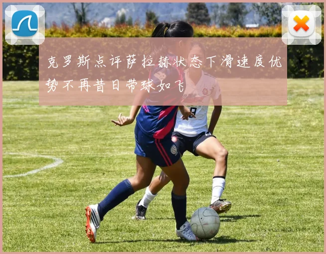 克罗斯点评萨拉赫状态下滑速度优势不再昔日带球如飞