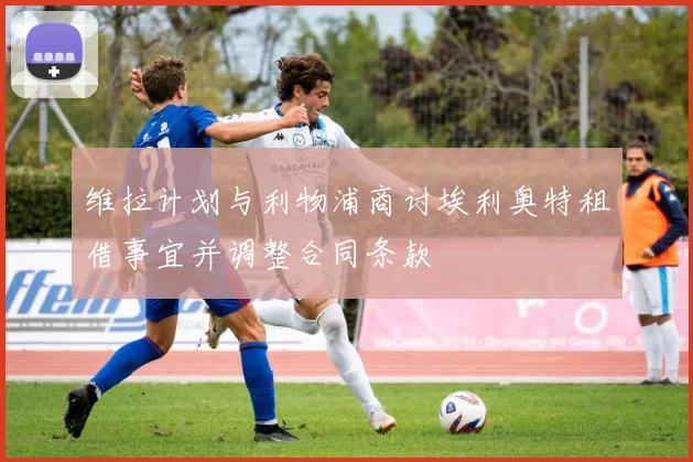 维拉计划与利物浦商讨埃利奥特租借事宜并调整合同条款