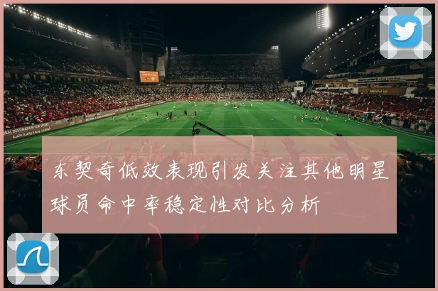 东契奇低效表现引发关注其他明星球员命中率稳定性对比分析