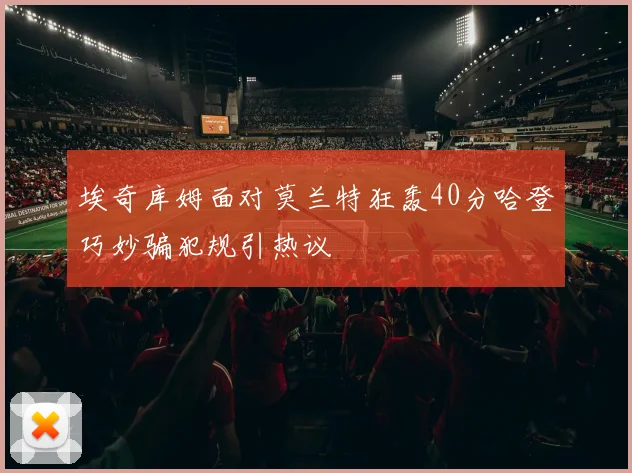 埃奇库姆面对莫兰特狂轰40分哈登巧妙骗犯规引热议