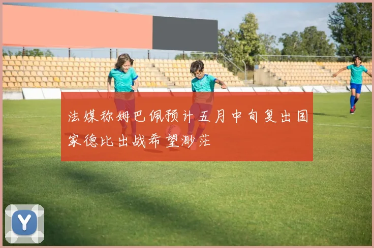 法媒称姆巴佩预计五月中旬复出国家德比出战希望渺茫