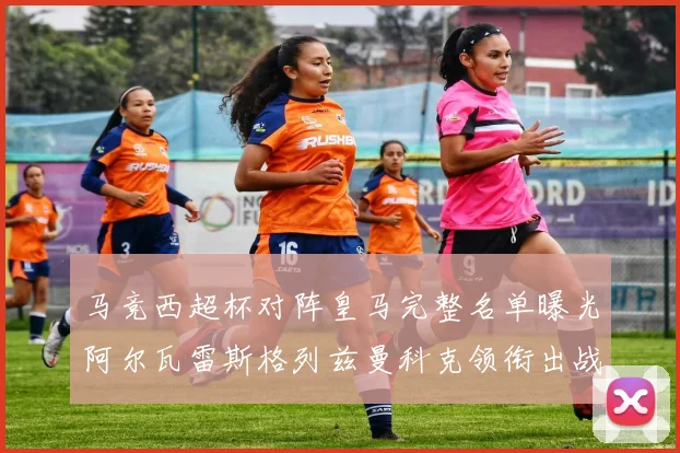 马竞西超杯对阵皇马完整名单曝光阿尔瓦雷斯格列兹曼科克领衔出战