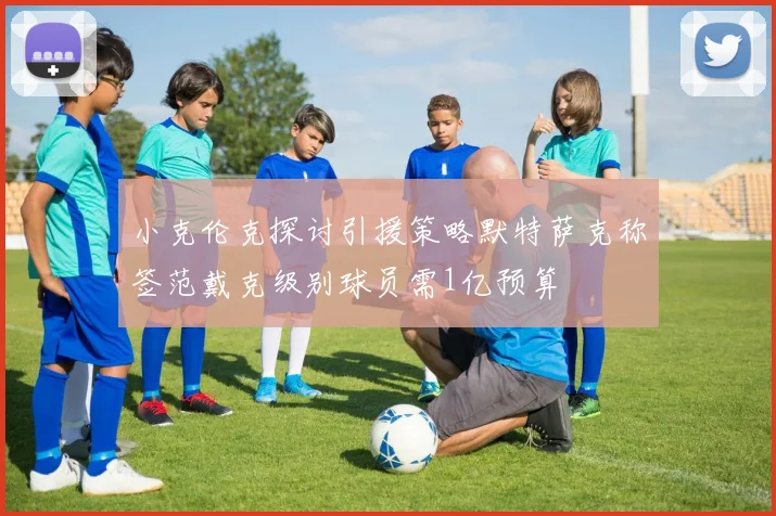小克伦克探讨引援策略默特萨克称签范戴克级别球员需1亿预算