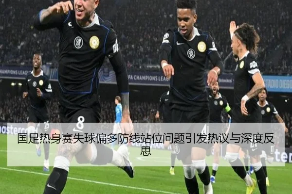 国足热身赛失球偏多防线站位问题引发热议与深度反思